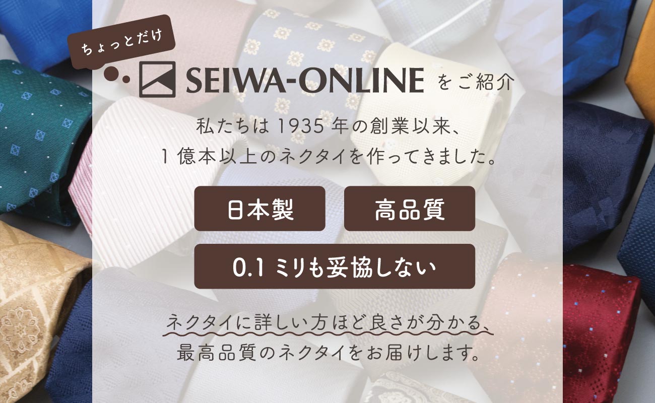 ちょっとだけセイワオンラインストアをご紹介。私たちは1935年の創業以来、1億本以上のネクタイを作ってきました。日本製・高品質・0.1ミリも妥協しない。ネクタイに詳しい方ほど良さが分かる、最高品質のネクタイをお届けします。