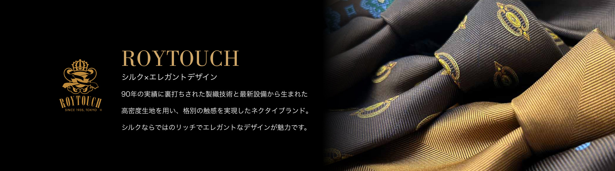 【ROYTOUCH】シルク×エレガントデザイン - 90年の実績に裏打ちされた製織技術と最新設備から生まれた高密度生地を用い、格別の触感を実現したネクタイブランド。シルクならではのリッチでエレガントなデザインが魅力です。